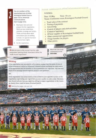 • • , . . . . .
•
AGENDA
You are members ofthe
negotiatingteam of either
Kensington United (turn to
page 133) or Universal
Communications
Date: 10 May Time: 1 0 a.m.
Venue: Conference room, Kensington Football Ground
(turn to page 141).
Read your role card and
prepare for the negotiation.
Work out your objectives,
priorities, strategy and tactics.
Think carefully about what
concessions you are willing
to make. An agenda has been
prepared (see right).
Do the negotiation.
�>»CDl.31 Listen to the excerpt from the radio
programme Sporting World. How does it affect the
result of your negotiation?
1 Total value of the contract
2 Timing of payments
3 Advertising
4 Control of players and club activities
5 Control of spectators
6 Official supplier of Kensington football boots
7 Other commercial opportunities
8 Fringe benefits for players
9 Other points
Ifthe negotiation was successful, write a press release from the point ofview of
either Kensington United or Universal Communications outlining the main points
of the agreement and the benefits to the organisation you represent. The tone and
style ofthe message should express pleasure and optimism.
If the negotiation was unsuccessful, write a letter to your opposite number in the
negotiation expressing your regret that you were unable to make a deal. However,
you should indicate that you might be willing to reopen negotiations in the future,
' as clearly there could be areas of mutual benefit.
Writing file pages 126 and 128
Scanned for Agus Suwanto
 