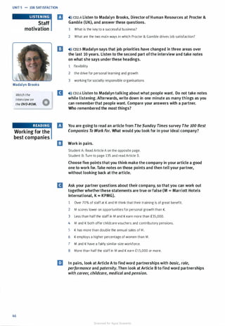 UNIT 5 .... JOB SATISFACTION
Staff
motivation
Madalyn Brooks
Watch the
interview on
the DVD-ROM.
Working for the
best companies
46
IJ -4)» CD2.4 Listen to Madalyn Brooks, Director of H uman Resources at Procter &
Gamble (UK), and answer these questions.
1 What is the key to a successful business?
2 What are the two main ways in which Procter & Gamble drives job satisfaction?
El '4)» co2.s Madalyn says that job priorities have changed in three areas over
the last 10 years. Listen to the second part ofthe interview and take notes
on what she says under these headings.
1 flexibility
2 the drive for personal learning and growth
3 working for socially responsible organisations
D '4>)) CD2.6 Listen to Madalyn talking about what people want. Do not take notes
while listening. Afterwards, write down in one minute as many things as you
can remember that people want. Compare your answers with a partner.
Who remembered the most things?
IJ You are going to read an article from The Sunday Times survey The 100 Best
Companies To Work For. What would you look for in your ideal company?
El Work in pairs.
Student A: Read Article A on the opposite page.
Student B: Turn to page 135 and read Article B.
Choose five points that you think make the company in your article a good
one to work for. Take notes on those points and then tell your partner,
without looking back at the article.
D Ask your partner questions about their company, so that you can work out
together whetherthese statements are true or false (M = Marriott Hotels
International, K = KPMG).
1 Over 70% of staff at K and M think that their training is of great benefit.
2 M scores lower on opportunities for personal growth than K.
3 Less than half the staff in M and K earn more than £35,000.
4 M and K both offer childcare vouchers and contributory pensions.
5 K has more than double the annual sales of M.
6 K employs a higher percentage of women than M.
7 M and K have a fairly similar-size workforce.
8 More than half the staff in M and K earn fl 5,000 or more.
liJ In pairs, look at Article A to find word partnerships with basic, role,
performance and paternity. Then look at Article B to find word partnerships
with career, childcare, medical and pension.
Scanned for Agus Suwanto
 