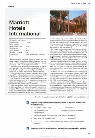 UNIT 5 .... JOB SATISFACTION
Article A
Marriott
Hotels
International
Hospitality and Lodging
Annual sales £550111
S taff numbers 1 1 ,1 57
Male/female ratio 48:52
Average age
Staff turnover
Earning £35,000+
Typical job
3 1
36%
4%
Food and beverage associate
Marriott checks in ten places higher up our list this year
thanks to its five-star treatment of staff. Employees award the
family-run hospitality business the highest positive score in
our survey - 76% - for loving their work here.
It may not be the biggest payer (three-quarters of workers
get a basic salary of£ 1 5,000 or less), but staff have fun (83%).
think thejob is good for their personal growth (77%) and are
happy with the balance between work and home life (66%).
Employees also feel they can make a difference in the organi-
10 sation (73%), make a valuable contribution to its success (76%)
and areexcited about where the company is going (69%).
The worldwide group, which employs more than 1 1 ,000
staff, ranks second out of all 20 organ isations on questions
about what staff think of the company and their colleagues
15 and third for their positive views of managers.
There is a culture of respect and recognition, and there is
training specifically on teamwork, a quality prized by the
company. Marriott even uses psychosometric testing to
assess how well managers align to its nine core organisa-
20 tional competencies. Staffsay that senior managers truly live
the values of the organisation ( 7 1 %), help them fulfil their
potential and motivate them to give their best every day (71 %
and 70%, both top scores). They say the managers are excel­
lent role models and regularly show appreciation, winning
25 positive scores of69% and 75% respectively, results bettered
in both cases by only one other firm.
The company, where the average length of service for gen­
eral managers is 1 7 years, likes to promote from within. Its
performance review process creates a development plan for
30 every member of staff and identifies their training needs. On­
the-job training is a key feature of development, and there are
NVQ programmes for accredited qualifications, with staff
saying this training is of great benefit lo them (72%).
Rewards for outstanding contribution and long service,
35 plus an annual staff appreciation week and quarterly social
activities, reinforce the value Marriott places on its people.
In the year to August 2008, the firm spent £355,000 on fun
events for employees, who go out of their way 10 help each
other (76%).
40 Staff have free use of the hotel leisure clubs and access to
a confidential helpline if they have any personal worries. All
this helps promote a strong sense of wellbeing. Stress isn't a
problem (76%), workers say they are not under so much pres­
sure they can't concentrate (72%) or that they can't perform
45 well (70%. the second-highest score).
Benefits include between 20 and 25 days· basic holiday,
two weeks' paternity leave on 90% of pay, chi ldcare vouch­
ers, dental insurance, critical i llness cover, life assurance and
a contributory pension. Employees say Marriott is run on
so strong principles (75%) by an inspirational boss ( 7 1 %), and
that they are proud to work for it (79%).
from The Sunday Times, copyright © The Times, 2009, www.nisyndication.com
II In pairs, complete these sentences with some of the word partnerships
from Exercise D.
1 You need to compare various . . . . . . . . . . . . . . . . . . . . . . . . policies online.
2 The government's new . . . . . . . . . . . . . . . . . . . . . . . . is designed to prevent widespread
old-age poverty.
3 Ask Human Resources for the proper forms a month before your . . . . . . . . . . . . . . . . . . . . . . . . .
4 Many fathers do not take up their . . . . . . . . . . . . . . . . . . . . . . . . entitlement.
5 . . . . . . . does not include overtime, bonuses, commission or travel
allowance.
II In groups, discuss which company you would prefer to work for and why.
47
Scanned for Agus Suwanto
 