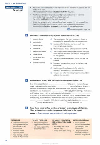 UNIT 5 �� JOB SATISFACTION
•tma•Mdlih'UW,Passives
• We use the passive when we are not interested in who performs an action or it is not
necessary to know.
48
Information about the takeoverhad been leaked to the press.
• We often use it to describe processes and procedures because we are more
interested in the process itselfthan who carries it out.
The bottles arefilled before the labels are put on.
• We use the passive to write in a more formal style because it is less personal than
the active. It is often used in reports, minutes and business correspondence.
Yourapplication has been forwarded tothe Human Resources Department.
CJ Grammarreference page 148
IJ Match each tense orverb form (1--8) to the appropriate extract (a-h).
1 present simple a) The report stated that more employees should be
2 past simple
encouraged to provide feedback on management.
3 present perfect
b) Employees felt their jobs had been made more
interesting through training.
4 past perfect c) The minutes are always taken by a member of HR.
5 present conHnuous d) The survey stated that employees become unhappy
6 future simple
when they feel that their concerns are being ignored
by management.
7 modal verbs with
e) The performance reviews werecarriedout over the
passives
summer.
8 passive infinitives f) They were happy to be accepted on the fast-track
programme.
g) Employees will now be expected to act on the
reviewers' suggestions as soon as possible.
h) Bonuses and other incentive programmes have been
cutsince the recession.
IJ Complete this extract with passive forms of the verbs in brackets.
Over time, job satisfaction . . . . . . . . . . . . . . . . . . . . . . . . . . . . . . . . . . . .1 (define) in a number of ways.
Edwin Locke said that job satisfaction . . . . . . . . . . . . . . . . . . . . . . . .2 (determine) by the difference
between what one wants in a job and what one has in a job. Herzberg states that
satisfaction and dissatisfaction . . . . . . . . . . . . . . . . . . . . . . . .3 (drive) by different things - motivation
and 'hygiene' factors (such as pay), respectively. Motivation . . . . . . . . . . . . . . . . . . . . . . .. . . . . . . . .. . .. 4
(can/see) as an inner force that drives people to perform. One of the most famous ways
of measuring job satisfaction is the Minnesota Job Satisfaction Questionnaire, which
. . . . • . . . . . . . . . • . . • . • • • . •5 (create) in 1963. Some researchers say that people who . . . . . . . . . . ..
. . . . . • • .. . • .6 (satisfy) with life tend to . . . . ... . . . . . . . . . . . .. . . . .7 (satisfy) with their job.
II Read these notes for four sections of a report on employee satisfaction.
PROCEDURE
Distribute anonymous
employee satisfaction
questionnaires: all
departments
Interview union
representatives
Hold meeting with all
Heads of Department
Then write sentences, using the passive, to include in the report.
EXAMPLE: Oves-tio""aire> Were dis-tribvted to all departmeflt>.
PRESENT PROBLEMS
Management ignore
suggestions/complaints
Not encourage staff to
take on new tasks
MEASURES TO IMPROVE
JOB SATISFACTION SINCE
APRIL
Encourage staff to do
various tasks
Adopt open-door policy
RECOMMENDATIONS
Introduce new
performance reviews
for managers from
1 December
Carry out research
into new employee
incentive programme
Scanned for Agus Suwanto
 