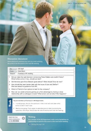 UNIT 5 • JOB SATISFACTION
To: J IHR Staff
::=:============================================================�
From: ) IKate Mann
�============================================================�Subject: [Tuesday's HR meeting
Did we make the right decision concerning Peter Walters and Judith Fisher?
What further action, if any, should we take?
2 Did Veronica give Erica Stewart good advice? What should Erica do now?
3 How should the team leader deal with the issue of Lisa and Steffan?
She has asked for guidance from HR.
4 Which of Patrick's four options is best for the company?
5 How can we avoid someone gaining an unfair advantage by having a close
relationship with a colleague or boss? What action can we take if this happens?
You are members ofTechno21's HR Department.
1 In small groups, discuss the questions in the e-mail and note down what
action to take in each case.
2 Meet as one group. Try to agree on what decisions to take concerning the
questions. One of you should take the role of Veronica and chair the meeting.
Watch the Case
study commentary
on the DVD-ROM.
0
Scanned for Agus Suwanto
 