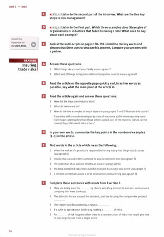 UNIT 6 H RISK
Watch the
interview on
the DVD-ROM.
54
Insuring
trade risks
II �i» co2.11 Listen to the second part ofthe interview. What are the five key
steps to risk management?
llJ �>l) co2.12 Listen to the final part. Which three examples does Steve give of
organisations or industries that failed to manage risk? What does he say
about each example?
II Look at the audio scripts on pages 158-159. Underline the key words and
phrases that Steve uses to structure his answers. Compareyouranswers with
a partner.
rJ Answer these questions.
1 What things do you and your family insure against?
2 What sort of things do big international companies need to insure against?
I] Read the article on the opposite page quickly and, in as few words as
possible, say what the main point ofthe article is.
II Read the article again and answer these questions.
1 How did the insurance industry start?
2 What do reinsurers do?
3 How do the two examples of major losses in paragraphs 7 and 8 illustrate this quote?
'Countries with an underdeveloped system of insurance suffer immeasurably more
from major catastrophes than those where a good part of the material losses can be
covered by professional risk carriers.'
llJ In your own words, summarise the key points in the numbered examples
(1-3) in the article.
II Find words in the article which mean the following.
1 when the maker of a product is responsible for any injury that the product causes
(paragraph 4)
2 money that a court orders someone to pay to someone else (paragraph 5)
3 the collection of all policies held by an insurer (paragraph 6)
4 the total combined risks that could be involved in a single loss event (paragraph 7)
5 a terrible event that causes a lot of destruction and suffering (paragraph 9)
D Complete these sentences with words from Exercise E.
1 They are being sued for ............ by clients who they advised to invest in an insurance
company that went bankrupt.
2 The defect in her car caused the accident, and she is suing the company for product
3 The region was devastated by a natural .. . . . . . . . . . . .
4 It's safer to spread your liability by holding a . . . . . . . . . . . . of risks.
5 An . . . . . . . . . . . . of risk happens when there is a concentration of risks that might give rise
to very large losses from a single event.
Scanned for Agus Suwanto
 