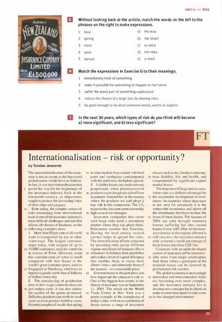 UNIT 6 H RISK
AGENCY
I�.�lEAlA1t1JI
m Without looking back at the article, match the words on the left to the
phrases on the right to make expressions.
1 bear a) the way
;,� �-- ,q"' I�.,..;---,���� u. ��. /� "le� ·
11..�Y ·!IV� �trfi,�Y .,�r
2 spring
3 meet
4 pave
b) the brunt
c) to mind
d) the risks
'fHSURANCECOMPAHY
LIMITED
5 spread e) a need
Qpltal
· £1.soo.000 .··- ·--·-··
CJ Match the expressions in Exercise G to their meanings.
1 immediately think of something
2 make it possible for something to happen in the future
3 suffer the worst part of something unpleasant
4 reduce the chance of a large loss by sharing risks
5 be good enough to do what someone needs, wants or expects
D In the next 30 years, which types of risk do you think will become
a) more significant, and b) less significant?
Internationalisation - risk or opportunity?
by Torsten Jeworrek
The internationalisation of the econ­
omy is not as recent as the buzzword
globalisario11 would have us believe.
In fact. it was internationalisation that
5 paved the way for the beginnings of
the insurance industry back in the
fourteenth century, as shipowners
sought to protect the increasing value
of their ships and cargoes.
10 Even today, the complex nature of
risks emanating from international
trade is one ofthe insurance industry's
most difficult challenges and one that
affects all classes of business. as the
1 5 following examples show:
l More than 90 per cent ofall world
trade is transported by sea or other
waterways. The large t container
ships today, with cargoes of up to
20 1 3 .000 containers. may be worth far
in excess of $ 1 bn. However, even
this concentration of value i s small
compared with that found at the
world's great container ports, such as
25 Singapore or Hamburg, which act as
depots to goods worth tens ofbillions
of dollars every clay.
2 The outsourcing of production
sites to low-wage countries does not
30 just reduce costs. It can also reduce
the quality of the goods produced.
Defective products can result in recall
costs or even product liability costs.
Recentexamples of recalls that spring
35 to mind include toys coated with lead
paint and toothpaste contaminated
with the antifreeze diethylene glycol.
3 Liability losses can reach extreme
proport ions when pharmaceut ical
40 products cause dangerous side effects
in patients. National law in the country
where the products are sold plays a
key role in this connect ion. The US.
in particular, has seen some extremely
45 high awards for damages.
Insurance companies that cover
such large risks need a secondary
market where they can place them.
Rcinsurcrs assume this fu nction.
50 Sharing the load among several
carriers helps to spread the risks.
The diversification effects achieved
by spreading risks across d ifferent
regions and classes ofbusiness allows
55 reinsurcrs to balance their portfolios
and realise a level ofcapital efficiency
that enables them to cover their
clients' risks- and ultimately those of
the insured - at a reasonable price.
60 Extreme losses in the past show just
how important the reinsurer's role is.
One of the biggest loss events in the
history of insurance was on September
1 1 . 200 I . The attack on the World
65 Tracie Center in New York was a
prime example of the complexity of
today's risks. with an accumulation of
losses across a range of insurance
classes such as fire, business intcrrup-
10 tion, liability. l i fe and health. and
compounded by significant capital
market losses.
The insurance oflarge and accumu­
lation risks is a definite advantage for
1s the sustainable development of econ­
omies. l n countries where insurance
is not very far advanced, it is the
vulnerable economics and above all
the inhabitants that have to bear the
so brunt of these losses. The tsunami of
2004 not only brought immense
human suffering but also caused
losses of over US$ I Obn. As the insur­
ance density in the regions affected is
85 still very low. the insurance industry
only covered a small percentage of
these losses. less than USS I bn.
Countries with an underdeveloped
system of insurance suffer immeasur-
90 ably more from major catastrophes
than those where a good part of the
material losses can be covered by
professional risk carriers.
The global economy is increasingly
95 networked and interconnected. Risks
arc becoming ever more complex .
and the insurance industry has to
develop new concepts for its clients in
order to meet their need for risk cover
100 in this changed environment.
Scanned for Agus Suwanto
 