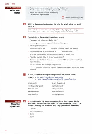 UNIT 6 � � RISK
56
Adverbs of
degree
Reaching
agreement
• We can use adverbs to strengthen the meaning of adjectives.
The UShasseen some extremely high awardsfordamages.
• We can also use them to soften the meaning.
The report wasslightly critical.
C) Grammarreference page 148
IJ Which of these adverbs strengthen the adjective which follow and which
soften it?
a bit entirely exceptionally extremely fairly fully highly increasingly
moderately quite rather reasonably slightly somewhat totally very
ll Complete these dialogues with a suitable adverb.
1 'What were your sales results like last year?'
'. . . . . . . . . . . . good. I made my targets with two months to spare.'
2 'What's your new CEO like?
'Extremely talented and ............ intelligent. She brings out the best in people.'
3 'Do you really think we should invest in an ............ volatile market?'
'Well, first of all we should stay calm and review what we already own.'
4 'What did you think of the HR Director's presentation?'
'To be honest, I don't think she was . . . . . . . . . . . . prepared. She seemed to be reading it
most of the time.'
5 'Are you confident that the merger will go ahead?'
'............ confident, although we still need a few more meetings to sort out one or two
problems.'
B In pairs, create short dialogues using some of the phrases below.
EXAMPLE: A: LQS't moritl-/5 5ale5 fi9ure5 5eem Wro09.
B: I tl-iirik tl-iey're fairly accurate, but I'll cl-ieck if you like.
fairly accurate
incredibly well-prepared
absolutely awful
severely criticised
badly misjudged
deeply disappointed
slightly damaged
totally unrealistic
superbly presented
thoroughly enjoyed
IJ �>l) CD2.13 Following the brainstorming meeting in Unit 2 (page 19), the
team meets again to finalise plans for the sales conference. Listen to the
authentic meeting and note down what they agreed about these items.
1 Location
2 Workshop activities
3 Dinner
4 Month
Scanned for Agus Suwanto
 