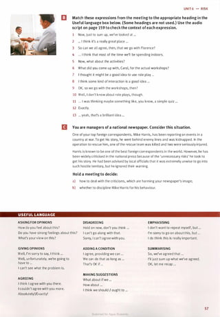 UNIT 6 •• RISK
l!I Match these expressions from the meeting to the appropriate heading in the
Useful language box below. (Some headings are not used.) Use the audio
script on page 159 to check the context ofeach expression.
1 Now, just to sum up, we've looked at ...
2 ... I think it's a really great place ...
3 So can we all agree, then, that we go with Florence?
4 ... I think that most of the time we'll be spending indoors.
5 Now, what about the activities?
6 What did you come up with, Carol, for the actual workshops?
7 I thought it might be a good idea to use role play ...
8 I think some kind of interaction is a good idea ...
9 OK, so we go with the workshops, then?
10 Well, I don't know about role plays, though.
11 ... I was thinking maybe something like, you know, a simple quiz ...
12 Exactly.
13 ... yeah, that's a brilliant idea ...
II You are managers of a national newspaper. Consider this situation.
USEFUL LANGUAGE
ASKING FOR OPINIONS
How do you feel about this?
One of your top foreign correspondents, Mike Harris, has been reporting on events in a
country at war. To get his story, he went behind enemy lines and was kidnapped. In the
operation to rescue him, one of the rescue team was killed and two were seriously injured.
Harris is known to be one of the best foreign correspondents in the world. However, he has
been widely criticised in the national press because of the 'unnecessary risks' he took to
get his story. He had been advised by local officials that it was extremely unwise to go into
such hostile territory, but he ignored their warning.
Hold a meeting to decide:
a) how to deal with the criticisms, which are harming your newspaper's image;
b) whether to discipline Mike Harris for his behaviour.
DISAGREEING EMPHASISING
I don't want to repeat myself, but ...
Do you have strong feelings about this?
What's your view on this?
Hold on now, don't you think ...
I can't go along with that.
Sorry, I can't agree with you.
I'm sorry to go on about this, but ...
I do think this is really important.
GIVING OPINIONS
Well, I'm sorry to say, I think ...
Well, unfortunately, we're going to
have to ...
I can't see what the problem is.
AGREEING
I think I agree with you there.
I couldn't agree with you more.
Absolutely!/Exactly!
ADDING A CONDITION
I agree, providing we can ...
We can do that as long as ...
That's OK if ...
MAKING SUGGESTIONS
What about ifwe ...
How about ...
I think we should / ought to ...
SUMMARISING
So, we've agreed that ...
I'll just sum up what we've agreed.
OK, let me recap ...
57
Scanned for Agus Suwanto
 