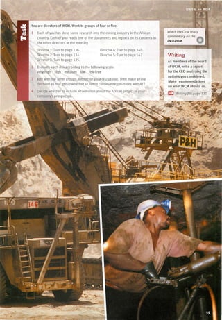 You are directors of WCM. Work in groups of four or five.
Each of you has done some research into the mining industry in the African
country. Each of you reads one of the documents and reports on its contents to
the other directors at the meeting.
Director 1: Turn to page 136.
Director 2: Turn to page 134.
Director 3: Turn to page 135.
Director 4: Turn to page 140.
Director 5: Turn to page 142.
Evaluate each risk according to the following scale:
very high high medium low risk-free
Join with the other groups. Report on your discussion. Then make a final
decision as one group whether or not to continue negotiations with ATZ.
Decide whether to include information about the African project in your
Watch the Case study
commentary on the
ADVD-ROM. W
Writing
As members of the board
ofWCM, write a report
for the CEO analysing the
options you considered.
Make recommendations
on what WCM should do.
Scanned for Agus Suwanto
 