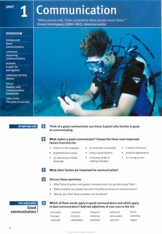 6
STARTING U P
Good
communicators
IJ Think of a good communicator you know. Explain why he/she is good
at communicating.
[] What makes a good communicator? Choose the three most important
factors from this list.
• ftuency in the language
• grammatical accuracy
• an awareness of body
language
• an extensive vocabulary
• being a good listener
• not being afraid of
making mistakes
B What other factors are important for communication?
EJ Discuss these questions.
• a sense of humour
• physical appearance
• no strong accent
1 What forms of written and spoken communication do you like using? Why?
2 What problems can people have with the different forms of communication?
3 How do you think those problems can be solved?
Which of these words apply to good communicators and which apply
to bad communicators? Add two adjectives of your own to the list.
articulate
focused
reserved
coherent
hesitant
responsive
eloquent
inhibited
sensitive
extrovert
persuasive
succinct
fluent
rambling
vague
Scanned for Agus Suwanto
 