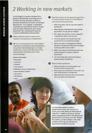 0
2 Working in new markets
Curtis Knight is a public relations firm,
Gbased in Switzerland. A growing part of
its work involves helping countries to
promote themselves as tourist or business
destinations. For example, it represents
countries at a semi-official level in forums
such as trade conferences and tourism
promotion fairs, handling the way the
country is advertised and promoted.
What would be useful to know ifyou
wanted to do business in Kazakhstan?
�l)) co2.1s An executive from Curtis Knight
is giving a presentation about Kazakhstan
to a group of businesspeople at a trade
conference. Listen to the first part of his
presentation and make notes under
these headings.
General information
• Population
• Land area
e• Ethnicity
• First contacts
Verbal/Non-verbal communication
• Space between speakers
• Eye contact
• Handshakes
• Voice
Read the extract on the opposite page from
a brochure about business in Kazakhstan
and answer these questions.
1 What is the dress code for men and women in
Kazakhstan?
2 What attitude do l<azakhstanis have towards
punctuality? Can you give an example?
3 Who makes the decisions in most companies
in Kazakhstan? Why is this the case?
4 List three qualities that Kazakhstani staff
would look for in an expatriate manager.
5 Which two styles of management would be
effective in Kazakhstan? What kind of manager
would you prefer to work under?
6 What's the best way of developing a personal
relationship with a business contact in
Kazakhstan?
7 List three things that would characterise a
social evening in Kazakhstan.
Discuss these questions.
1 What information in the presentation and
brochure extract surprised you?
2 What would you find difficult to deal with if you
were doing business in Kazakhstan?
3 What questions would you like to ask someone
who is an expert on Kazakhstan?
You have been asked to make a
presentation ofyour own country or a
country you know welt at an international
trade fair in Frankfurt, Germany. Use the
same categories as those in the Kazakhstan
presentation to structure your talk. Present
the country you have chosen to the other
members ofyour group. Answer any
questions the audience may ask.
Scanned for Agus Suwanto
 