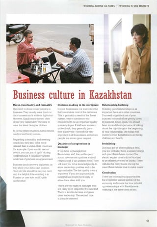 WORKING ACROSS CULTURES H WORKING IN NEW MARKETS
Business culture in l{azakhstan
Dress, punctuality and formality
Men tend to dress conservatively in
business. They usually wear black or
dark trousers and a white or light shirt.
However, Kazakhstani women often
dress very fashionably. They like to
wear the latest designer clothes.
In formal office situations, Kazakhstanis
use first and family names.
Regarding punctuality and meeting
deadlines, they tend to be more
relaxed than in some other countries.
For example. if you want to see an
official, you can just 'drop in' dw·ing
working homs. It is unlikely anyone
would ask if you have an appointment.
Business cards are very important, as
they show your status and position.
Your job title should be on your card.
and it is helpful if the wording is in
Russian on one side and English
on the other.
Decision-making in the workplace
In most businesses, it is true to say that
the boss makes most of the decisions.
This is probably a result of the Soviet
system. where obedience was
considered to be an important quality
in an employee. Ifstaffwant answers
or feedback, they generally go to
their supervisor. Hierarchy is very
important in all businesses, and senior
people are shown great respect.
Qualities of a supervisor or
manager
If you have to manage local
Kazakhstani staff, they will expect
you to have certain qualities and will
respond well ifyou possess them. They
will want you to be knowledgeable, to
show leadership qualities and to be
approachable. The last quality is very
important. If you are approachable,
local staffare muchmore likely to
share their ideas with you.
Relationship-building
Creating good relationships is as
important here as in other countries.
Youneed to get the trust of your
business contact before getting down
to business. Once again, you should
bear in mind the importance of talking
about the right things at the beginning
of your relationship. The things that
matter to most Kazakhstanis are family,
children and health.
Socialising
During a job or after making a deal,
you will probably have a social evening
with your Kazakhstani contact.You
should expect to eat a Jot offood and
to be offered a variety of drinks. There
will also be many toasts during the
meal. Kazakhstanis love to make toasts!
Conclusion
There are outstanding opportunities
for investment in most sectors of the
economy, and now is the time to build
There are two types of manager who up relationships with Kazakhstanis
are likely to be respected by local staff. working in the same area as you.
The first kind is decisive and gives
clear leadership. The second type
is 'people-oriented'.
61
Scanned for Agus Suwanto
 