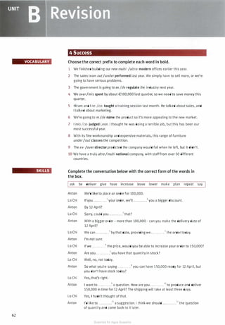 VOCABULARY
SKILLS
62
4 Success
Choose the correct prefix to complete each word in bold.
1 We finished building our new multi· /ultra- modern offices earlier this year.
2 The sales team out/underperformed last year. We simply have to sell more, or we're
going to have serious problems.
3 The government is going to exIde regulate the industry next year.
4 We over/mis spent by about €100,000 last quarter, so we need to save money this
quarter.
5 Hiram and I re-Ico- taught a training session last month. He talked about sales, and
I talked about marketing.
6 We're going to re/de name the product so it's more appealing to the new market.
7 I misIco- judged Leon. I thought he was doing a terrible job, but this has been our
most successful year.
8 With its fine workmanship and expensive materials, this range of furniture
under/out classes the competition.
9 The ex-/overdirector predicted the company would fail when he left, but it didn't.
10 We have a truly ultra /multi national company, with staff from over 50 different
countries.
Complete the conversation below with the correct form of the words in
the box.
Iask be deliver give have increase leave lower make plan repeat say
Anton
Lo Chi
Anton
Lo Chi
Anton
Lo Chi
Anton
Lo Chi
Anton
Lo Chi
Anton
Lo Chi
Anton
Lo Chi
Anton
We'd like to place an order for 100,000.
If you . ... . . . . . . . .1 your order, we'll .. . . . . . . . . . .2 you a bigger discount.
By 12 April?
Sorry, could you . . .. . . . .. . . .3 that?
With a bigger order - more than 100,000 - can you make the delivery date of
12 April?
We can . . . . . . . . .. . .• by that date, providing we . . . . . . . . . . . .5 the order today.
I'm not sure.
If we . . . . . . . . . . . .6 the price, would you be able to increase your order to 150,000?
Are you . . . . . . . . . . . .7 you have that quantity in stock?
Well, no, not today.
So what you're saying . . . . . . . . . . . .8 you can have 1 50,000 ready for 12 April, but
you don't have stock today?
Yes, that's right.
I want to . . . . . . . . . . . .9 a question. How are you . . . . . . . . . . . .10to produce and deliver
1 50,000 in time for 12 April? The shipping will take at least three days.
Yes, I hadn't thought of that.
I'd like to . . . . . . . . . . . .11 a suggestion. I think we should . . . . . . . . . . . .12 the question
of quantity and come back to it later.
Scanned for Agus Suwanto
 