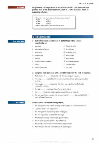 WRITING
VOCABULARY
PASSIVES
UNIT B ,.,. REVISION
Imagine that the negotiation in Skills didn't reach a conclusion. Write a
polite e-mail of 90-110 words from Anton to Lo Chi. Use these notes to
suggest a solution.
• Order size and scheduling problem; possible solution?
50,000 3 April
50.000 I0 April
50.000 1 7 April
• Allows good delivery time, lower item price
5 Job satisfaction
1 Match the words and phrases (1-8) to those with a similar
meaning (a-h).
1 appraisal a) fringe benefits
2 take industrial action b) breakdown
3 autonomy c) empowerment
4 bureaucracy d) go on strike
5 burnout e) assessment
6 a compensation package f) severance payment
7 perks g) remuneration
8 golden handshake h) red tape
2 Complete each sentence with a word formed from the verb in brackets.
1 We feel a lot of . . . . . . . . . . . . (frustrate) with the new computer system.
2 I'm really . . . . . . . . . . . . (satisfy) with my current workload. I can get everything done
on time.
3 His manager . . . . . . . . . . . . (recognise) that there was a problem and offered a
reasonable solution.
4 One big . . . . . . . . . . . . (motivate) factor for me is the travel.
5 It's . . . . . . . . . . . . (frustrate) not being able to catch Simon at his desk.
6 The new warehouse manager has received a lot of . . . . . . . . . . . . (recognise) for his
good safety performance.
Rewrite these sentences in the passive.
1 The management has cut the working week to 30 hours since the downturn.
2 I gave my team a new assignment.
3 The management are listening to the employees.
4 The new regulations caused a lot of change.
5 We should encourage customers to give feedback.
6 Ben in IT always sets up new e-mail addresses.
7 We carried out some important maintenance overnight.
8 We will expect the new workers to speak good English.
63
Scanned for Agus Suwanto
 