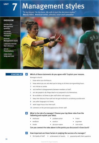 STARTING UP
66
El Which ofthese statements do you agree with? Explain your reasons.
Managers should:
1 know when your birthday is.
2 know where you are and what you're doing at all times during working hours.
3 not criticise or praise.
4 not interfere in disagreements between members of staff.
5 not ask people to do things they're not prepared to do themselves.
6 be available at all times to give staff advice and support.
7 keep their distance from staff and not get involved in socialising outside work.
8 use polite language at all times.
9 work longer hours than their staff.
10 comment on the personal appearance of their staff.
El What is the role of a manager? Choose your top three roles from the
following and explain your ideas.
• motivator • problem-solver • friend
• mediator • monitor • organiser
• leader • decision-maker • role model
Can you connect the roles above to the points you discussed in Exercise A?
II How important are these factors in judging the success of a manager?
• the loyalty of staff • achievement of results • popularity with their superiors
Scanned for Agus Suwanto
 