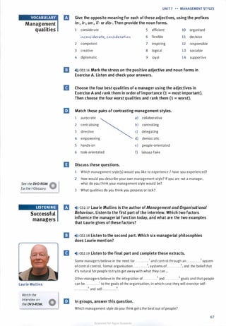 Management
qualities
See the DVD-ROM �
for the i-Glossary. W
LISTENING
Successful
managers
Laurie Mullins
Watch the
interview on
the DVD-ROM.
UNIT 7 n - MANAGEMENT STYLES
B
E
D
Give the opposite meaning for each ofthese adjectives, using the prefixes
in-, ir-, un-, ii- or dis-. Then provide the noun forms.
1 considerate 5 efficient 10 organised
il)co11>iderate, co11s-ideratio11 6 flexible 1 1 decisive
2 competent 7 inspiring 12 responsible
3 creative 8 logical 13 sociable
4 diplomatic 9 loyal 14 supportive
•O co2.16 Mark the stress on the positive adjective and noun forms in
Exercise A. Listen and check your answers.
Choose the four best qualities of a manager using the adjectives in
Exercise A and rank them in order of importance (1 = most important).
Then choose the four worst qualities and rank them (1 = worst).
Match these pairs of contrasting management styles.
1 autocratic a) collaborative
2 centralising b) controlling
3 directive c) delegating
4 empowering d) democratic
5 hands-on e) people-orientated
6 task-orientated f) laissez-faire
Discuss these questions.
1 Which management style(s) would you like to experience I have you experienced?
2 How would you describe your own management style? If you are not a manager,
what do you think your management style would be?
3 What qualities do you think you possess or lack?
rJ �>l) co2.17 Laurie Mullins is the author of Management and Organisational
Behaviour. Listen to the first part of the interview. Which two factors
influence the managerial function today, and what are the two examples
that Laurie gives ofthese factors?
l!I �>l) co2.1s Listen to the second part. Which six managerial philosophies
does Laurie mention?
II �>l) co2.19 Listen to the final part and complete these extracts.
Some managers believe in the need for . . . . . . . . . . . .1 and control through an . . . . . . . . . . . .2 system
of central control, formal organisation . . . . . . . . . . . .3, systems of. . . . . . . . . . . .4, and the belief that
it's natural for people to try to get away with what they can ...
Other managers believe in the integration of . . . . . . . . . . . .5 and . . . . . . . . . . . .6 goals and that people
can be . . . . . . . . . . . .7 to the goals of the organisation, in which case they will exercise self·
• . . . • . . . • . . .8 and self-. . . . . . . . . . . .9•
l:J In groups, answer this question.
Which management style do you think gets the best out of people?
67
Scanned for Agus Suwanto
 