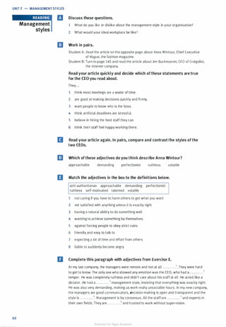 UNIT 7 .._ MANAGEMENT STYLES
68
Management
styles
Discuss these questions.
1 What do you like or dislike about the management style in your organisation?
2 What would your ideal workplace be like?
Work in pairs.
Student A: Read the article on the opposite page about Anna Wintour, Chief Executive
of Vogue, the fashion magazine.
Student B: Turn to page 145 and read the article about Jim Buckmaster, CEO of Craigslist,
the Internet company.
Read your article quickly and decide which ofthese statements are true
for the CEO you read about.
They ...
1 think most meetings are a waste of time.
2 are good at making decisions quickly and firmly.
3 want people to know who is the boss.
4 think artificial deadlines are stressful.
5 believe in hiring the best staff they can.
6 think their staff feel happy working there.
II Read your article again. In pairs, compare and contrast the styles ofthe
two CEOs.
EJ Which ofthese adjectives do you think describe Anna Wintour?
approachable demanding perfectionist ruthless volatile
D Match the adjectives in the box to the definitions below.
anti-authoritarian approachable demanding perfectionist
ruthless self-motivated talented volatile
1 not caring if you have to harm others to get what you want
2 not satisfied with anything unless it is exactly right
3 having a natural ability to do something well
4 wanting to achieve something by themselves
5 against forcing people to obey strict rules
6 friendly and easy to talk to
7 expecting a lot of time and effort from others
8 liable to suddenly become angry
II Complete this paragraph with adjectives from Exercise E.
At my last company, the managers were remote and not at all . . . . . . . . . . . .1• They were hard
to get to know. The only one who showed any emotion was the CEO, who had a . . . . . . . . . . . .2
temper. He was completely ruthless and didn't care about his staff at all. He acted like a
dictator. He had a . . . . . . . . . . . .3 management style, insisting that everything was exactly right.
He was also very demanding, making us work really unsociable hours. In my new company,
the managers are good communicators, decision-making is open and transparent and the
style is . . . .. . . . .. . .4. Management is by consensus. All the staffare . . . . . . . . . . . .5 and experts in
their own fields. They are . . . . . . . . . . . .6 and trusted to work without supervision.
Scanned for Agus Suwanto
 