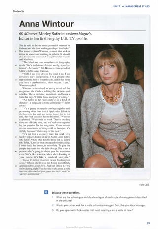 UNIT 7 .... MANAGEMENT STYLES
Student A
Anna Wintour
60 Minutes' Morley Safer interviews Vogue's
Editor in her first lengthy U.S . T.V. profile.
She is said to be the most powerful woman in
fashion and she does nothing to dispel that belief.
Her name is Anna Wintour, a name that strikes
terror in some and loathing in others. It should
also be said she commands a loyal band of friends
and admirers.
"The blurb on your unauthorized biography
10 reads 'She's ambitious, driven, needy, a perfec­
tionist ' . Accurate?" 60 Minutes correspondent
Morley Safer asked Wintour.
"Well, I am very driven by what I do. I am
certainly very competitive. I like people who
15 represent the best ofwhat they do, and if that turns
you into a perfectionist. then maybe I am ,"
Wintour replied.
Wintour is involved in every detail of the
magazine: the clothes, editing the pictures and
20 articles. She is decis ive, impatient. and bears a
look that says "I'm the boss, and you're boring."
"An editor in the final analysis is a kind of
dictator-a magazine is not a democracy?" Safer
asked.
25 "ll's a group of people coming together and
presenting ideas from which I pick what I think is
the best mix for each particular issue, but in the
end. the final decision has to be mine." Wintour
explained. "We're here to work. There's on-duty
30 time and off-duty time, and we·re drawn together
by our passion for the magazine. If one comes
across sometimes as being cold or brusque. it's
simply because rm striving for the best."
"lt's not Iike a tea party here. We work very
35 hard," Vogue's Editor-at-large Andre Leon Talley
told Safer. Asked what kind of boss she is. Talley
told Safer,"Let's say thatAnna can be intimidating.
I think that's her armor, to intimidate. To give the
people the sense that she is in charge. She is not a
40 person who's going to show you her emotions
ever. She's like a doctor, when she's looking at
your work . i t ' s l i ke a medical analysis."
Vogue Creative Director Grace Coddington
says, "I think she enjoys not being completely
45 approachable, you know. Just her office is very
intimidating. right? You have to walk about a mile
into the office before you get to herdesk, and I'm
sure it's intentional."
from CBS
m Discuss these questions.
1 What are the advantages and disadvantages of each style of management described
in the articles?
2 Would you rather work for a male or female manager? Describe your ideal manager.
3 Do you agree with Buckmaster that most meetings are a waste of time?
69
Scanned for Agus Suwanto
 