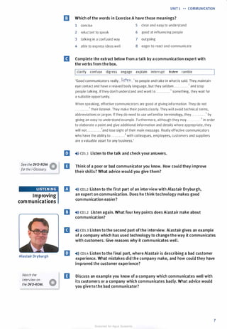 Seethe DVD-ROM �
for the i-Glossary. V
Improving
communications
Alastair Dryburgh
Watch the
interview on
the DVD-ROM.
UNIT 1 •• COMMUNICATION
m Which of the words in Exercise A have these meanings?
1 concise 5 clear and easy to understand
2 reluctant to speak 6 good at influencing people
3 talking in a confused way 7 outgoing
4 able to express ideas well 8 eager to react and communicate
II Complete the extract below from a talk by a communication expert with
the verbs from the box.
Iclarify confuse digress engage explain interrupt tt5teft ramble
'Good communicators really . .
!i.�f.en .. 1 to people and take in what is said. They maintain
eye contact and have a relaxed body language, but they seldom ............7 and stop
people talking. If they don't understand and want to ............3 something, they wait for
a suitable opportunity.
When speaking, effective communicators are good at giving information. They do not
. . . ..... . ...4 their listener. They make their points clearly. They will avoid technical terms,
abbreviations or jargon. If they do need to use unfamiliar terminology, they........ ... . 5 by
giving an easy-to-understand example. Furthermore, although they may . .. . . . . . . . . . 6 in order
to elaborate a point and give additional information and details where appropriate, they
will not ..... ... . ...7and lose sight of their main message. Really effective communicators
who have the ability to............8 with colleagues, employees, customers and suppliers
are a valuable asset for any business.'
E �l» cou Listen to the talk and check your answers.
D Think of a poor or bad communicator you know. How could they improve
their skills? What advice would you give them?
IJ �ll) co1.2 Listen to the first part of an interview with Alastair Dryburgh,
an expert on communication. Does he think technology makes good
communication easier?
E) �ll) CDl.2 Listen again. What four key points does Alastair make about
communication?
II �ll) CD1.3 Listen to the second part of the interview. Alastair gives an example
of a company which has used technology to change the way it communicates
with customers. Give reasons why it communicates well.
E �ll) CD1.4 Listen to the final part, where Alastair is describing a bad customer
experience. What mistakes did the company make, and how could they have
improved the customer experience?
D Discuss an example you know of a company which communicates well with
its customers or a company which communicates badly. What advice would
you give to the bad communicator?
7
Scanned for Agus Suwanto
 