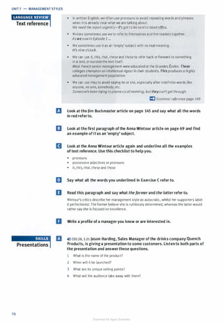 UNIT 7 ... ... MANAGEMENT STYLES
•eM1u11H:miText reference
Presentations
70
• In written English, we often use pronouns to avoid repeating words and phrases
when it is already clear what we are talking about.
We need the report urgently-it'sgotto besentto head office.
• Writers sometimes use we to refer to themselves and the readers together.
As wesawin Episode 1 ...
• We sometimes use itas an 'empty' subject with no real meaning.
It's nine o'clock.
• We can use it, this, that, these and those to refer back or forward to something
in a text, or outside the text itself.
Most French seniormanagement were educatedat the Grandes Eco/es. These
colleges champion an intellectual rigourin theirstudents. Thisproduces a highly
educatedmanagementpopulation.
• We can use theyto avoid saying he or she, especially after indefinite words like
anyone, no one,somebody, etc.
Someone's been trying tophone usallmorning, buttheycan'tget through.
c:) Grammarreference page 149
l'J Look at the Jim Buckmaster article on page 145 and say what all the words
in red referto.
I] Look at the first paragraph of the Anna Wintour article on page 69 and find
an example ofitas an 'empty' subject.
D Look at the Anna Wintour article again and underline all the examples
of text reference. Use this checklist to help you.
• pronouns
• possessive adjectives or pronouns
• it, this, that, these and those
liJ Say what all the words you underlined in Exercise C refer to.
II Read this paragraph and say what theformer and the latter refer to.
Wintour's critics describe her management style as autocratic, whilst her supporters label
it perfectionist. The former believe she is ruthlessly determined, whereas the latter would
rather say she is focused on excellence.
D Write a profile of a manager you know or are interested in.
l'J �>» co2.20, 2.21 Jason Harding, Sales Manager of the drinks company Quench
Products, is giving a presentation to some customers. Listen to both parts of
the presentation and answerthese questions.
1 What is the name of the product?
2 When will it be launched?
3 What are its unique selling points?
4 What will the audience take away with them?
Scanned for Agus Suwanto
 