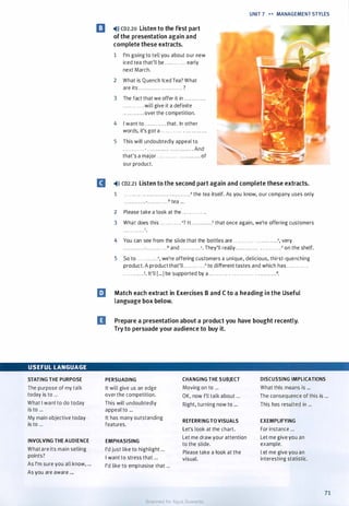 USEFUL LANGUAGE
STATING THE PURPOSE
The purpose of my talk
today is to ...
What I want to do today
is to ...
My main objective today
is to ...
INVOLVING THE AUDIENCE
What are its main selling
points?
As I'm sure you all know, ...
As you are aware ...
UNIT 7 •• MANAGEMENT STYLES
l!I �l)) co2.20 Listen to the first part
of the presentation again and
complete these extracts.
1 I'm going to tell you about our new
iced tea that'll be . . . . . . . . . . . . early
next March.
2 What is Quench Iced Tea? What
are its .......... . . . . . . . . . . . . . . ?
3 The fact that we offer it in ........... .
. .. .. . . . . . . . will give it a definite
. . . . . . . . . . . . over the competition.
4 I want to . . . . . . . . . . . . that. In other
words, it's got a . . . . . . . . . . . . ............ .
5 This will undoubtedly appeal to
. . . . . . . . . . . . - . . . . . . . . .. . . . . . . . . . . . .. . . And
that's a major . . . . . . . . . . . . . . . . . . ...... of
our product.
II �)» co2.21 Listen to the second part again and complete these extracts.
1 . . . . . . . . . . . . . . . . . . . . . . . . . . . . . . . . . . . .• the tea itself. As you know, our company uses only
. . . . . . . . . . . .-. . . . . . . . . . . .b tea ...
2 Please take a look at the . . . . . . . . . . . . .
3 What does this . . . . . . . . . . . . "? It. . . . . . . . . . . .b that once again, we're offering customers
c
· · · · · · · · · · · · .
4 You can see from the slide that the bottles are . . . . . . . . . . . . . . . . . . . . . . . .", very
. . . . . . . . . . . .-. . . . . . . . . . . _b and . . . . . . . . . . . .<. They'll really . . . . . . . . . . . . . . . . . . . . . . . .d on the shelf.
5 So to . . . . . . . . . . . .", we're offering customers a unique, delicious, thirst-quenching
product. A product that'll . . . . . . . . . . . _b to different tastes and which has . . . . . . . . . . . .
. . . . . . . . . . . .<. It'll [...) be supported by a . . . . . . . . . . . . . . . . . . . .. . . . . . . . . . . . . . . .d.
IJ Match each extract in Exercises B and C to a heading in the Useful
language box below.
D Prepare a presentation about a product you have bought recently.
Try to persuade your audience to buy it.
PERSUADING CHANGING THE SUBJECT DISCUSSING IMPLICATIONS
It will give us an edge Moving on to ... What this means is ...
over the competition. OK, now I'll talk about ... The consequence of this is ...
This will undoubtedly
appeal to ...
Right, turning now to ... This has resulted in ...
It has many outstanding
REFERRINGTO VISUALS EXEMPLIFYING
features.
Let's look at the chart. For instance ...
EMPHASISING
Let me draw your attention Let me give you an
to the slide. example.
I'd just like to highlight ...
Please take a look at the Let me give you an
I want to stress that ... visual. interesting statistic.
I'd like to emphasise that ...
71
Scanned for Agus Suwanto
 