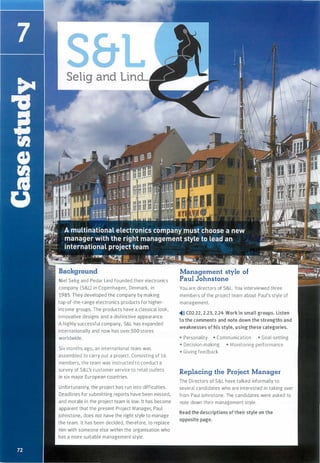 Selig and Lin
Niel Selig and Pedar Lind founded their electronics
company (S&L) in Copenhagen, Denmark, in
1985. They developed the company by making
top-of-the-range electronics products for higher­
income groups. The products have a classical look,
innovative designs and a distinctive appearance.
A highly successful company, S&L has expanded
internationally and now has over 500 stores
worldwide.
Six months ago, an international team was
assembled to carry out a project. Consisting of 16
members, the team was instructed to conduct a
survey of S&L's customer service to retail outlets
in six major European countries.
Unfortunately, the project has run into difficulties.
Deadlines for submitting reports have been missed,
and morale in the project team is low. lt has become
apparent that the present Project Manager, Paul
Johnstone, does not have the right style to manage
the team. lt has been decided, therefore, to replace
him with someone else within the organisation who
has a more suitable management style.
Management style of
Paul Johnstone
You are directors of S&L. You interviewed three
members of the project team about Paul's style of
management.
�)» CD2.22, 2.23, 2.24 Work in small groups. Listen
to the comments and note down the strengths and
weaknesses of his style, using these categories.
• Personality • Communication • Goal-setting
• Decision-making • Monitoring performance
• Giving feedback
Replacing the Project Manager
The Directors of S&L have talked informally to
several candidates who are interested in taking over
from Paul Johnstone. The candidates were asked to
note down their management style.
Read the descriptions oftheir style on the
opposite page.
Scanned for Agus Suwanto
 