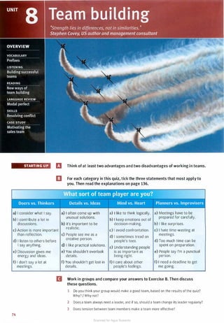 STARTING UP
a) I consider what I say.
b) I contribute a lot in
discussions.
rJ Think of at least two advantages and two disadvantages of working in teams.
ll For each category in this quiz, tick the three statements that most apply to
you. Then read the explanations on page 136.
a) I often come up with a) I like to think logically. a) Meetings have to be
unusual solutions.
b) I keep emotions out of
prepared for carefully.
b) It's important to be decision-making. b) I like surprises.
c) Action is more important
realistic.
c) I avoid confrontation. c) I hate time-wasting at
than reflection. c) People see me as a
d) I sometimes tread on
meetings.
d) I listen to others before
creative person.
people's toes. d) Too much time can be
I say anything.
e) Discussion gives me
energy and ideas.
f) I don't say a lot at
meetings.
74
d) I like practical solutions.
e) Understanding people
spent on preparation.
e) You shouldn't overlook is as important as e) People say I'm a punctual
details. being right. person.
f) You shouldn't get lost in f) I care about other f) I need a deadline to get
details. people's feelings. me going.
II Work in groups and compare your answers to Exercise B. Then discuss
these questions.
1 Do you think your group would make a good team, based on the results of the quiz?
Why? I Why not?
2 Does a team always need a leader, and if so, should a team change its leader regularly?
3 Does tension between team members make a team more effective?
Scanned for Agus Suwanto
 