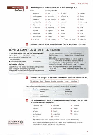 UNIT 8 H TEAM BUILDING
� fJ Match the prefixes of the words (1-10) to their meanings (a-c).
Prefix Meaning of prefix
1 mismatch a) not b) do badly c) former
2 pro-European a) opposite b) in favour of c) before
3 pre-event a) not enough b) against c) before
4 post-activity a) after b) too much c) not enough
5 disconnect a) very b) former c) not
6 ex-military a) opposite b) former c) after
7 bilateral a) against b) after c) two
8 remotivate a) again b) former c) after
9 multicultural a) again b) many c) against
10 hyperlink a) not enough b) very / more than usual c) opposite
a Complete this web advert using the correct form of words from Exercise A.
ESPRIT DE CORPS - the last word in team building
Is your team letting itself and the company down?
• Do you have . . . . . . . . . . . . 1 teams and leaders?
• Do you have team members who feel . . . . . . . . . . . . 2
from each other?
• Do you need to energise and . . . . . . . . . . . .3 a tired team?
We have the solution.
Choosefrom our wide range of team-building activity days and
longer training and development programmes.
Having worked for some of the world's largest and best-known
international companies, . .. . . . . . . . . .4 teams are a speciality.
Staffed by many . . . . . . . . . . . .5 personnel, we know what makes
teams work.
Before making any recommendations, we will visit you for a
. • • • . . • • • • • • 6 consultation to find out your exact requirements.
After completing the event/programme, we will hold a . . . . . . . . . . . . 7
feedback and debriefing session and also supply a full written
report (including expert advice and follow-up strategies).
Click on the . . . . . . . . . . . .8 below to see the full range of events and
programmes.
II Complete the final part of the advert from Exercise B with the verbs in the box.
See the DVD-ROM �
forthe i-G/ossary. W
break down build develop inspire maximise reduce stimulate
Esprit de Corps team-building events and programmes will help you and your company to:
• -�gy�!�P.1 loyalty and trust
• . • • • . • • • • • . • .2 potential
• • • • • . • . . . . . . .3 barriers
• . .. .. . .. . .. ..• communication
• . . . . . . . . . . . . .5 creativity
• ... . . . . . . . .. .6 relationships
• • • • • • • • • . • • • •7 staff turnover
EJ Add prefixes to these words to give their opposite meanings. Then use them
to discuss the questions below.
1 communicative 6 focused 1 1 sociable
2 decisive
3 efficient
4 enthusiastic
5 flexible
7 imaginative
8 loyal
9 organised
10 practical
12 stable
13 tolerant
14 patient
• Who is the best or worst person you have ever worked with? Explain why.
• What qualities could you contribute to a team? What qualities would the other
members need to have to create an effective team?
75
Scanned for Agus Suwanto
 