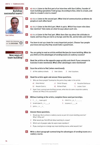 UNIT S .. TEAM BUILDING
Building
successful teams
Dan Collins
Watch the interview
Aon the DVD-ROM. W
76
New ways of
team building
l'J ,.J)) co2.2s Listen to the first part of an interview with Dan Collins, founder of
team-building specialists Fresh group. According to Dan, what is a team, and
what is a leader's role in a team?
ll ..>» CD2.26 Listen to the second part. What kind of communication problems do
people at work often have?
II ,.>)) co2.27 Listen to the third part. Work in pairs. Which four team roles does
Dan mention? Take notes on what he says about each role.
[iJ ..>» CD2.28 Listen to the final part. What does Dan say about the attitudes to
teams and how they are led in a) Europe and the US, and b) India and China?
II You have to set up a team for a very important project. Choose four people
you know and saywhy they would make a good team.
B You are going to read an article entitled Recipes forteam building. What do
you think are the advantages of sendingteams on cookery courses?
ll Read the article on the opposite page quickly and check ifyour answers to
Exercise A were mentioned. What other advantages were mentioned?
II Scan the article to find (where mentioned):
1 all the cookery schools 2 their clients 3 their locations
[iJ Read the article again and answer these questions.
1 Who are these people? Summarise the points they make in the article.
a) Anna Venturi c) Christi Strauss e) Rosalind Rathouse
b) Masele Siatu'u d) Richard Pash f) Letizia Tufari
2 Apart from running team-building courses, what else do some corporate cookery
schools do? Why is this successful?
II Without looking at the article, complete these word partnerships.
1 f_ _ t _ _ team spirit 4 client h o _ p _ t _ _ _ _ _
2 break down b _ r r
3 joint v _ n _ _ r _
s
D Answer these questions.
5 income s t m
1 Would you like to attend a cookery course as part of a team-building exercise?
Why? I Why not?
2 What would you find difficult about working in a team?
3 Which sort of people make the worst team members?
4 If you could go on or design any team-building course, what would it be?
m Write a short paragraph summarising the advantages of sending teams on a
cookery course.
Scanned for Agus Suwanto
 