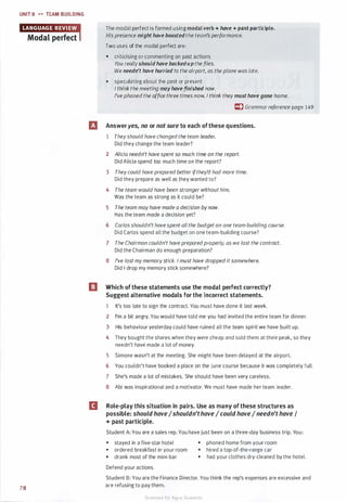 UNIT 8 .... TEAM BUILDING
78
The modal perfect is formed using modal verb + hove + past participle.
His presence might hove boosted the team'sperformance.
Two uses of the modal perfect are:
• criticising or commenting on past actions
You reallyshould hove bockedup the files.
We needn't have hurried to the airport, as the plane was late.
• speculating about the past or present
I think the meeting mayhave finished now.
I've phoned the office three times now. I think they must have gone home.
c:) Grammarreference page 149
Et Answeryes, no or not sure to each ofthese questions.
1 Theyshould have changedthe team leader.
Did they change the team leader?
2 Alicia needn't have spentso much time on the report.
Did Alicia spend too much time on the report?
3 Theycould have prepared betterifthey'd had more time.
Did they prepare as well as they wanted to?
4 The team would have been stronger without him.
Was the team as strong as it could be?
5 The team mayhave made a decision bynow.
Has the team made a decision yet?
6 Carlos shouldn't havespent all the budget on one team-building course.
Did Carlos spend all the budget on one team-building course?
7 The Chairman couldn't have preparedproperly, as we lost the contract.
Did the Chairman do enough preparation?
8 I've lost mymemorystick. I must have droppeditsomewhere.
Did I drop my memory stick somewhere?
[J Which of these statements use the modal perfect correctly?
Suggest alternative modals for the incorrect statements.
1 It's too late to sign the contract. You must have done it last week.
2 I'm a bit angry. You would have told me you had invited the entire team for dinner.
3 His behaviour yesterday could have ruined all the team spirit we have built up.
4 They bought the shares when they were cheap and sold them at their peak, so they
needn't have made a lot of money.
5 Simone wasn't at the meeting. She might have been delayed at the airport.
6 You couldn't have booked a place on the June course because it was completely full.
7 She's made a lot of mistakes. She should have been very careless.
8 Abi was inspirational and a motivator. We must have made her team leader.
II Role-play this situation in pairs. Use as many of these structures as
possible: should haveIshouldn'thave I could haveIneedn't have I
+ past participle.
Student A: You are a sales rep. You have just been on a three-day business trip. You:
• stayed in a five-star hotel
• ordered breakfast in your room
• drank most of the mini-bar
Defend your actions.
• phoned home from your room
• hired a top-of-the-range car
• had your clothes dry-cleaned by the hotel.
Student B: You are the Finance Director. You think the rep's expenses are excessive and
are refusing to pay them.
Scanned for Agus Suwanto
 