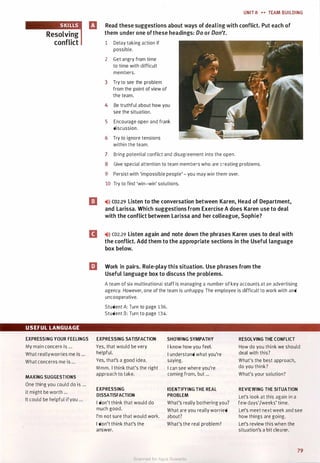 Resolving
conflict
USEFUL LANGUAGE
EXPRESSING YOUR FEELINGS
My main concern is ...
What reallyworries me is ...
What concerns me is ...
MAKING SUGGESTIONS
One thing you could do is ...
It might be worth ...
It could be helpful ifyou ...
UNIT 8 .,. TEAM BUILDING
B Read these suggestions about ways of dealing with conflict. Put each of
them under one ofthese headings: Do or Don't.
1 Delay taking action if
possible.
2 Get angry from time
to time with difficult
members.
3 Try to see the problem
from the point of view of
the team.
4 Be truthful about how you
see the situation.
5 Encourage open and frank
discussion.
6 Try to ignore tensions
within the team.
7 Bring potential conflict and disagreement into the open.
8 Give special attention to team members who are creating problems.
9 Persist with 'impossible people'- you may win them over.
10 Try to find 'win-win' solutions.
[J ,.>l) co2.29 Listen to the conversation between Karen, Head of Department,
and Larissa. Which suggestions from Exercise A does Karen use to deal
with the conflict between Larissa and her colleague, Sophie?
D ,.>l) co2.29 Listen again and note down the phrases Karen uses to deal with
the conflict. Add them to the appropriate sections in the Useful language
box below.
liJ Work in pairs. Role-play this situation. Use phrases from the
Useful language box to discuss the problems.
A team of six multinational staff is managing a number of key accounts at an advertising
agency. However, one of the team is unhappy. The employee is difficult to work with and
uncooperative.
Student A: Turn to page 136.
Student B: Turn to page 134.
EXPRESSING SATISFACTION SHOWING SYMPATHY RESOLVING THE CONFLICT
Yes, that would be very I know how you feel. How do you think we should
helpful. I understand what you're deal with this?
Yes, that's a good idea. saying. What's the best approach,
Mmm. I think that's the right I can see where you're do you think?
approach to take. coming from, but ... What's your solution?
EXPRESSING IDENTIFYING THE REAL REVIEWING THE SITUATION
DISSATISFACTION PROBLEM Let's look at this again in a
I don't think that would do What's really bothering you? few days'/weeks' time.
much good. What are you really worried Let's meet next week and see
I'm not sure that would work. about? how things are going.
I don't think that's the What's the real problem? Let's review this when the
answer. situation's a bit clearer.
79
Scanned for Agus Suwanto
 