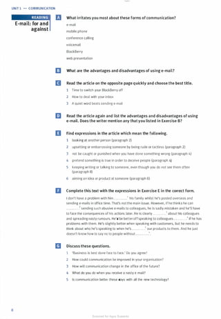 UNIT 1 ... COMMUNICATION
8
E-mail: for and
against
What irritates you most about these forms of communication?
e-mail
mobile phone
conference calling
voicemail
BlackBerry
web presentation
l!J What are the advantages and disadvantages of using e-mail?
B Read the article on the opposite page quickly and choose the best title.
1 Time to switch your BlackBerry off
2 How to deal with your inbox
3 A quiet word beats sending e-mail
l:J Read the article again and list the advantages and disadvantages of using
e-mail. Does the writer mention any that you listed in Exercise B?
II Find expressions in the article which mean the following.
1 looking at another person (paragraph 2)
2 upsetting or embarrassing someone by being rude or tactless (paragraph 2)
3 not be caught or punished when you have done something wrong (paragraph 4)
4 pretend something is true in order to deceive people (paragraph 4)
5 keeping writing or talking to someone, even though you do not see them often
(paragraph 8)
6 aiming an idea or product at someone (paragraph 8)
D Complete this text with the expressions in Exercise E in the correct form.
I don't have a problem with him ........... .1 his family whilst he's posted overseas and
sending e-mails in office time. That's not the main issue. However, if he thinks he can
....... . . . ..2 sending such abusive e-mails to colleagues, he is sadly mistaken and he'll have
to face the consequences of his actions later. He is clearly ............3 about his colleagues
and spreading nasty rumours. He'd be betteroff speaking to colleagues . . . .. .. .... .11 if he has
problems with them. He's slightly better when speaking with customers, but he needs to
think about who he's speaking to when he's...... . .. . ..5 our products to them. And he just
doesn't know how to say no to people without .... ..... ...6•
m Discuss these questions.
1 'Business is best done face to face.' Do you agree?
2 How could communication be improved in your organisation?
3 How will communication change in the office of the future?
4 What do you do when you receive a nasty e-mail?
5 Is communication better these days with all the new technology?
Scanned for Agus Suwanto
 