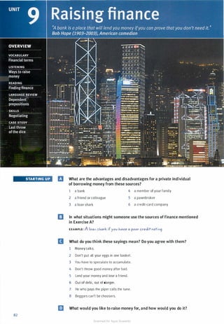 STARTING UP
82
B What are the advantages and disadvantages for a private individual
of borrowing money from these sources?
1 a bank
2 a friend or colleague
3 a loan shark
4 a member of your family
5 a pawnbroker
6 a credit-card company
a In what situations might someone use the sources of finance mentioned
in Exercise A?
EXAMPLE: A loal) �J.iark if you J.,ave a poor credit ratil'l9
B What do you think these sayings mean? Do you agree with them?
1 Money talks.
2 Don't put all your eggs in one basket.
3 You have to speculate to accumulate.
4 Don't throw good money after bad.
5 Lend your money and lose a friend.
6 Out of debt, out of danger.
7 He who pays the piper calls the tune.
8 Beggars can't be choosers.
llJ What would you like to raise money for, and how would you do it?
Scanned for Agus Suwanto
 