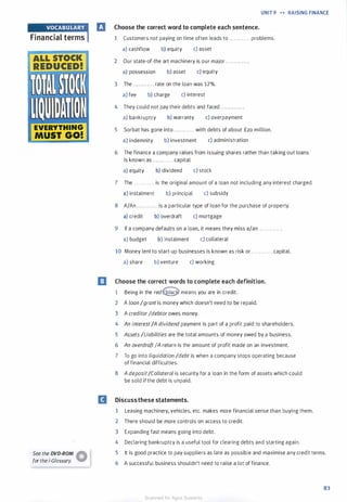 Financial terms
ALL STOCK
REDUCED!
fill,WI
JJ I I !'I � I
EVERYTHING
MUST GO!
See the DVD-ROM �
forthei-Glossary. W
UNIT 9 H RAISING FINANCE
lrJ Choose the correct word to complete each sentence.
1 Customers not paying on time often leads to . . . . . . . . . . . . problems.
a) cashflow b) equity c) asset
2 Our state-of-the art machinery is our major . . . . . . . . . . . . .
a) possession b) asset c) equity
3 The . . . . . . . . . . . . rate on the loan was 12%.
a) fee b) charge c) interest
4 They could not pay their debts and faced . . . . . . . . . . . . .
a) bankruptcy b) warranty c) overpayment
5 Sorbat has gone into . . . . . . . . . . . . with debts of about £20 million.
a) indemnity b) investment c) administration
6 The finance a company raises from issuing shares rather than taking out loans
is known as . . . . . . . . . . . . capital.
a) equity b) dividend c) stock
7 The . . . . . . . . . . . . is the original amount of a loan not including any interest charged.
a) instalment b) principal c) subsidy
8 A/An . . . . . . . . . . . . is a particular type of loan for the purchase of property.
a) credit b) overdraft c) mortgage
9 If a company defaults on a loan, it means they miss a/an . . . . . . . . . . . . .
a) budget b) instalment c) collateral
10 Money lent to start-up businesses is known as risk or . . . . . . . . . . . . capital.
a) share b) venture c) working
[J Choose the correct words to complete each definition.
1 Being in the redQ means you are in credit.
2 A loan /grant is money which doesn't need to be repaid.
3 A creditorIdebtorowes money.
4 An interest/A dividend payment is part of a profit paid to shareholders.
5 Assets /Liabilities are the total amounts of money owed by a business.
6 An overdraftIA return is the amount of profit made on an investment.
7 To go into liquidation /debt is when a company stops operating because
of financial difficulties.
8 A deposit/Collateral is security for a loan in the form of assets which could
be sold if the debt is unpaid.
D Discussthese statements.
1 Leasing machinery, vehicles, etc. makes more financial sense than buying them.
2 There should be more controls on access to credit.
3 Expanding fast means going into debt.
4 Declaring bankruptcy is a useful tool for clearing debts and starting again.
5 It is good practice to pay suppliers as late as possible and maximise any credit terms.
6 A successful business shouldn't need to raise a lot of finance.
83
Scanned for Agus Suwanto
 