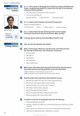 UNIT 9 -.. RAISING FINANCE
Ways to raise
money
Simon Davies
Watch the
interview on
the DVD-ROM.
Finding finance
84
IJ �'» CD3.1 Simon Davies is Managing Director (Restructuring) at the Blackstone
Group, a leading private equity firm. Listen to the first part of the interview
and answer these questions.
1 Which three ways of raising finance does he mention?
2 What are the advantages of:
a) private markets? b) public markets? c) borrowing money?
l!I �>l) CD3.2 Listen to the second part and answer this question.
What are the disadvantages of:
a) shares/equity? b) debt? c) public markets? d) private markets?
B �'» CD3.3 Listen to the final part. Simon says there are four reasons
why finance has become a short-term business. What are they?
In groups, discuss what you think about Warren Buffet's fund.
IJ How can start-up companies raise money?
l!J Work in small groups. Before you read the article, check that you know
the meanings ofthese terms. Use a dictionary if necessary.
1 business angels
2 bank finance
3 equity finance
4 debt fundraising
5 venture capital funds
B Work in pairs. Take notes on the key points of the article. Tell your partner
about them and ask each other questions ifyou want clarification.
Student A: Read the first half of the text up to line 57.
Student B: Read the second half of the text from line 58 to the end.
liJ Read the whole article and answer these questions in pairs.
1 What was the problem with some of the 'angel' networking clubs?
2 What was the advantage of London Business Angels?
3 How did Saha improve her ability to pitch to backers?
4 Who finally invested in Saha's company?
5 What is the problem with bank finance?
6 What is the position with debt funding and equity finance?
7 What is the problem with venture capital funds?
IJ Find idioms in the first six paragraphs that mean the following.
1 finish something you have started
2 a sudden or unexpected chance to do something that allows you to become successful
in your job
3 reduce your chances of failure or loss by trying several possibilities instead of one
4 make sure you always know what is happening in a situation
Scanned for Agus Suwanto
 
