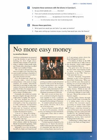 UNIT 9 H RAISING FINANCE
II Complete these sentences with the idioms in Exercise E.
1 Do you think Isabella will .. . .. . . . . .. . this time?
2 There are hundreds ofyoung musicians out there looking for a ............ .
3 It's a good idea to ............ by applying to more than one MBA programme.
4 .. . . . . . . . . . . for information about the next fundraising event.
m Discuss these questions.
1 What questions would you ask Saha if you were an investor?
2 If you were setting up a business in your country, how would you raise the finance?
No more easy money
by Jonathan Moules
Ambitious entrepreneurs are prepared
to go the distance to get financial
backing for their bright ideas.
Sanchita Saha. founder ofCitySocial-
5 ising, a website to help people make
new friends after relocating, travelled
all the way to southern France.
This was not as pleasant an experi­
ence as it might seem. Once there. she
10 spent months pitching to hundreds of
potential investors to no avail. only to
get a lucky break at the end.
First, she looked into 'angel" net­
working clubs. which prov ide
15 entrepreneurs with access to large
numbers of wealthy individuals
interested in investing in early-stage
ventures. However.she turned down a
number of these for reasons of cost:
20 they were charging £ 1 .500 ($2,488)
just to submit a business plan.
Eventually, she settled on London
Business Angels. through which she
could pitch to roughly 1 00 'angels'.
2 5 She also hedged her bets by
securing a place on gateway2invest­
ment (g2i). a four-day programme
to help ambit ious entrepreneurs
hone their pitching techniques.
30 del ivered by financial advisers
Grant Thornton and backed by the
London Development Agency.
• A lot of it is about networking -
finding out who to talk to, who can
35 help you, and keeping your ears LO
the ground; she says.
Through LBA, Saha discovered a
third scheme. called the European
Border Investment Programme, which
40 was running its own event in Nice.
Although it was a risk, she booked
herself on a flight and found herself
pitching to another couple or hundred
investors from across the European
45 Union. Among those were a couple
of' Finnish investors who. together
with five wealthy individuals at LBA,
agreed to back Saha's business with a
combined investment of£300.000.
50 Her work was not yet done. how-
ever. as she had to bring the disparate
team together to form a syndicate
with a lead investor, who would then
become CitySocialising's Chairman.
55 •1t was hard work and vc1y stressful,'
Saha admits. However, she is also
one ofthe lucky ones.
Access to finance remains difficult
for all sorts of companies. whether
c�> they are looking for rich individuals
to take equity stakes. debt or venture
capital.
Although bank finance is easier to
get hold or than it was a year ago,the
65 costs remain stubbornly high.
The latest quarterly research by the
Federation of Small B usinesses
(FSB) found more than three-quarters
of companies had seen the cost of
10 their existing finance increase by up
to 5 percentage points above the
Bank orEngland's base rate.
Two-thirds of those in the FS B
survey decided not Lo seek credit at
75 the moment. which could suggest
they arc fearful of the cost.
The good news for start-ups is
that the banks seem happier to lend
to them. according to S tephen
so Alambritis at the FSB. 'That is a
fresh approach.' he says.
Victoria Wcisener. Programme
Manager at g2i. is less optimistic
about debt rundraising. 'What you
ss hear is still the same: that people arc
lending. but we arc not seeing any of
that coming through: she says.
She is similarly pessimistic about
equity finance. 'While no one will
90 say they arc not actively investing, it
is still pretty difficult lo raise funds,'
she says. ·Most or the activity is with
business angels.'
Raising equity finance through
95 venture capital funds is possible, but
i t is taking about twice as long
as before the recession struck ,
according to S imon Cook . Chief
Executive of venture capital firm
100 DFJ Esprit. which has invested in
some of Europe· most successful
technology start-ups. In the past. both
FeedBurncr, the web-feed manage­
ment system. and Skype, the Internet
1ostelephony service, have received
backing from Cook's firm.
'Fundraising is taking longer and
is slower, but funds are being raised,'
he says.
Scanned for Agus Suwanto
 