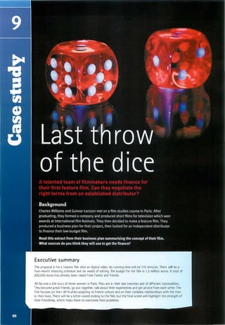 Executive summary
This proposal is for a feature film shot on digital video. Its running time will be 110 minutes. There will be a
four-month shooting schedule and six weeks of editing. The budget for the film is 1 .2 million euros. A total of
200,000 euros has already been raised from family and friends.
All for one is the story of three women in Paris. They are in their late twenties and of different nationalities.
They become great friends, go out together, talk about their experiences and get advice from each other. The
film focuses on their difficulties adapting to French culture and on their complex relationships with the men
in their lives. There will be a bitter-sweet ending to the film, but the final scene will highlight the strength of
their friendship, which helps them to overcome their problems.
Scanned for Agus Suwanto
 