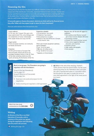 Target audience
20-40-year-olds. Frequent film-goers who
enjoy sophisticated films, witty dialogue and
the complexities of human relationships.
Older people should also enjoy the film.
Target market
Initially European countries, but eventually
worldwide distribution
Promotion
The film will be shown at European film
festivals (Cannes, Berlin) and also at the
prestigious Sundance Festival in the US. There
will be other marketing initiatives at the
launch and during the distribution of the film.
• Pre-production: one month
• Production: four months
• Post-production: six weeks
• Release of the film All for one in Europe:
in nine months' time
Three-year income projection summary
(gross revenues)
• Low: 1 5 million euros
• Medium: 20 million euros
• High: 40-60 million euros*
• Depends on US distribution
Reasons why All for one will appeal to
audiences
• Outstanding script (Gunnar Larsson)
and brilliant director (Charles Williams)
• Fascinating storyline
• Original film score by Gunnar Larsson
• Cross-cultural appeal of the main
characters and situations
• Dramatic tension
• High-quality photography
• Paris location
Work in two groups. The filmmakers are goingto
negotiate with the distributors.
3 �l)) CD3.6 At the end of the meeting, Charles's
father phones from the United States. He has some
interesting news for the filmmakers and Concordia.
His call is heard by both sides in Concordia's office.
Decide whether you want to revise the terms of
your draft agreement in the light of the news you've
just heard.
Group A (the two filmmakers):
Turn to page 137.
Group B (Directors of Concordia):
Turn to page 144.
Read your role cards and prepare for the
negotiation.
Hold a meeting and negotiate a draft agreement.
Scanned for Agus Suwanto
 
