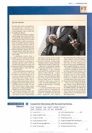 UNIT 1 � � COMMUNICATION
. . . . . . . . . . . . . . . . . . . . . . . . . . . . . . . . . . . . . . . . . . . . . . . . . . . . . . . . . . . . . . . . . . . . . . . . . . . . . .
by Luke Johnson
E-mail might just be responsible for
t h e productivity incrcases that
economists tel l us are the key to
rising prosperity. But it could also
5 be sending us all mad.
The truth is that business is gener­
ally best clone face to face. and if that
is impossible. then speaking via the
phone. But too many of us now hide
10 behind silent, typed communica­
tions.The trouble is that the recipient
of an e-mail does not hear a tone of
voice or sec a facial expression; nor
can the sender modify their message
15 halfway through, sensing that it is
causing offence. When you read an
e-mail, you cannot tell the mood of
the e-mailer.
A permanent written form is
2 0 deadly if you arc reeling impetuous
and emotional. Too often l have
made the mistake of sending an
irritable response. which will have
festered and angered the other encl
2s much more than a difficult telephone
exchange. Spoken words fade, but
e-mail is forever.
lt is so much easier to be tough via
e-mail. or to get away with weak
30 excuses. or to make things up, or
to say no. Almost invariably. it is
more human and serious to have
a real d iscussion rather than a
bizarre online conversation. I know
35 employees who have been fired for
sending abusive e-mails, or who
have faced severe legal conse­
quences for writing something they
should have just said verbally.
40 Everyone in business finds their
inbox is almost swamped every clay
with spam. I notice I spend longer
and longer sorting out the e-mails
that mailer from all the junk. It has
45 become, I'm afraid, a dangerously
corrupted medium. Large companies
suffer chronic overuse of ·reply to all'.
Moreover. e-mail can be a terrible
distraction, especially if you use
so a BlackBerry. l was recently
reprimanded for peeking at mine
during a board meeting - a gross
form of' hypocrisy on my part.
because I once threatened to sling
55 out of the window any PDA-type
devices being used in meetings
I chaired. I have now vowed to
switch off both BlackBerry and
mobile in all meetings - anything
GO less is uncivi l .
Tt must b e admitted that e-mail
is hard to beat as a transmitter of
documents and data. It forces the
sender to carefully think through
65 t h e i r arguments and express
themselves logically. It allows you to
reply swiftly to a host of di fferent
questions when time is short. You
don't have to worry about journey
70 times or travel costs, unreliable post­
age or engaged phones or voicema.il.
E-mail is a marvellously economi­
cal tool for keeping in touch with
far-flung commercial contacts; you
75 can send them a note at your leisure,
24 hours a day. It is also a terrific
method of discreetly and directly
pitching to someone powerful. It
certainly beats trying to get a meet-
so ing or even reach them on the phone.
Like it or not. I could not do my
job without e-ma i l . Meanwhile, I
know a senior financier, an ex-chair
ofa FrSE company, who still has his
RS secretary print out his e-mails for
him to read so he can then dictate
replies for her to e-mail back. Now
that really is mad.
•eaa1ma1rrnwi a Complete the idioms below with the words from the box.
Idioms bush grapevine loop
point purposes stick
mouth nutshell picture
tail wall wavelength
a) to put it in a . . . . . . . . . . . .
b) to get straight to the . .. .... . . . . .
c) to hear it on the . . . . . . . . . . . .
g) can't make head nor . . . . . . . . . . . . of it
h) to talk at cross-. . . . . . . . . . . .
i) to beat about the . . . . . . . . . . . .
d) to put someone in the . . . . . . . . ... . j) to get it straight from the horse's . . . . . . . . . . ..
e) to get the wrong end of the . . . . . . . . . . . .
f) to be on the same . . . . . . . . . . . .
k) to be like talking to a brick . . . . . . . . . . . .
I) to keep someone in the . . . . . . . . . . . .
9
Scanned for Agus Suwanto
 