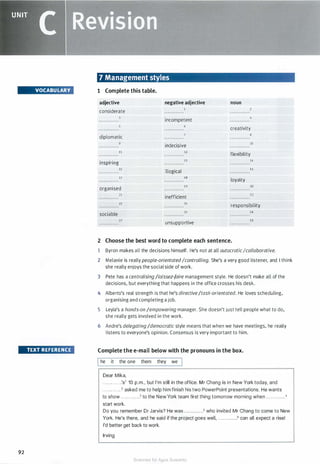 UNIT
c �eMisiam
VOCABULARY
TEXT REFERENCE
92
7 Management styles
1 Complete this table.
adjective
considerate
negative adjective
incompetent
noun
creativity
diplomatic
8
9
indecisive
10
11 12
flexibility
inspiring
13 14
IS
illogical
16
17 18
loyalty
organised
19 20
21
inefficient
22
23 24
responsibility
sociable
2S
27
unsupportive
2 Choose the best word to complete each sentence.
26
28
1 Byron makes all the decisions himself. He's not at all autocraticIcollaborative.
2 Melanie is really people-orientatedIcontrolling. She's a very good listener, and I think
she really enjoys the social side of work.
3 Pete has a centralising /laissez-faire management style. He doesn't make all of the
decisions, but everything that happens in the office crosses his desk.
4 Alberto's real strength is that he's directive/task-orientated. He loves scheduling,
organising and completing a job.
5 Leyla's a hands-on /empowering manager. She doesn't just tell people what to do,
she really gets involved in the work.
6 Andre's delegating/democratic style means that when we have meetings, he really
listens to everyone's opinion. Consensus is very important to him.
Complete the e-mail below with the pronouns in the box.
Ihe it the one them they we
Dear Mika,
. . . . . . . . . . . .'s1 10 p.m., but I'm still in the office. Mr Chang is in New York today, and
. . . . . . . . . . . .2
asked me to help him finish his two PowerPoint presentations. He wants
to show . . . . ........3 to the New York team first thing tomorrow morning when ............•
start work.
Do you remember Dr Jarvis? He was .. .. . .. . . . ..5 who invited Mr Chang to come to New
York. He's there, and he said if the project goes well, .... . . . . . .. .6 can all expect a rise!
I'd better get back to work.
Irving
Scanned for Agus Suwanto
 