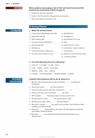 UNIT C H REVISION
94
WRITING
VOCABULARY
DEPENDENT
PREPOSITIONS
Write a positive, encouraging e-mail of 100-120 words from Ana to Nick
based on the conversation in Skills on page 93.
• Remind him about the conference.
• Remind him of the work his colleagues have already done.
• Offer encouragement and specific help.
9 Raising finance
1 Match the sentence halves.
1 A major client is late paying, so we have
2 Every month, we pay
3 We're trying to raise
4 Our main shop has a €200,000
5 We're paying a 4%
6 We'll declare
7 If the business fails, it will go into
8 Our town-centre location is a real
a) administration.
b) mortgage on it.
c) an instalment of our loan.
d) asset.
e) interest rate on our loan.
f) some venture capital to start our
new business.
g) bankruptcy if we run out of money.
h) a cashflow problem.
2 Circle the odd expression out in each group.
1 in the red in the black in credit assets
2 a loan a debtor a grant an overdraft
3 liabilities debts costs collateral
4 a creditor an interest payment a dividend payment a deposit
Complete these sentences with to, for, of, about or in.
1 We have a lot of overseas sales, so we're vulnerable . . . . . . . . . . . . exchange-rate
fluctuations.
2 Do you have access ............ the online database?
3 If there's a safety problem, we'll take responsibility . . . . ........ it.
4 Times are hard now, but I'm optimistic . . . . . . . . . . . . the future.
5 We're capable . . . . . . . . . . . . filling large orders in a short period of time.
6 Mr Iqbal was the founder ............ the company back in 1889.
7 Rising oil prices pose a threat . . . . . . . . . . . . low-cost transport.
8 We need to complain ............ the quality-control problem. The stuff they've been
sending us isn't good enough.
9 If we pitch . . . . . . . . . . . . serious athletes, the product will also appeal to people who
wear athletic clothes for fashion.
10 We invest . . . . . . . . . . . . our employees because we believe that people are our
greatest asset.
Scanned for Agus Suwanto
 