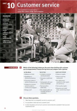 STARTING UP
96
El Which of the following irritate you the most when dealing with customer
service departments? Choose the top three and compare with a partner.
on the phone
• Being put on hold
• Speaking to a
disinterested person
• Choosing a series of
options during your call
• Finding the customer
service number is
continuously engaged
• Being cut off
El Discuss these questions.
face to face
• Unhelpful customer
service personnel
• Stressed or indifferent
staff
• Salespeople with poor
product knowledge
• Too few staff at
peak times
• No company policy on
customer service or
complaints
1 How important to a company's success is customer care?
2 Is it possible to have too much customer care?
repairs and refunds
• Delays on repairs
• Delays in getting
money back
• No replacement
equipment while repairs
are carried out
• Poor-quality repairs
• Disputes over credit
notes, 'proof of purchase',
etc.
3 In what situations can too much customer service become a problem? Have you ever
experienced this?
Scanned for Agus Suwanto
 