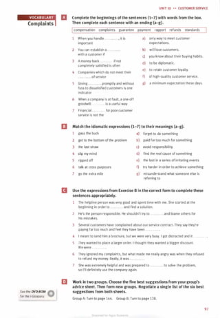 See the DVD-ROM �
for the i-G/ossary. V
UNIT 10 • • CUSTOMER SERVICE
Complete the beginnings of the sentences (1-7) with words from the box.
Then complete each sentence with an ending (a-g).
Icompensation complaints guarantee payment rapport refunds standards
1 When you handle . . . . . . ...... , it is
important
2 You can establish a ........... .
with a customer if
3 A money-back . . . . . . . . . . . . if not
completely satisfied is often
4 Companies which do not meet their
. . .. .. . .. . . . of service
5 Giving . . . . . . . . . . . . promptly and without
fuss to dissatisfied customers is one
indicator
6 When a company is at fault, a one-off
goodwill . . . . . . . . . . . . is a useful way
7 Financial . . . . . . . . . . . . for poor customer
service is not the
a) only way to meet customer
expectations.
b) will lose customers.
c) you know about their buying habits.
d) to be diplomatic.
e) to retain customer loyalty.
f) of high-quality customer service.
g) a minimum expectation these days.
ll Match the idiomatic expressions (1-7) to their meanings (a-g).
1 pass the buck a) forget to do something
2 get to the bottom of the problem b) paid far too much for something
3 the last straw c) avoid responsibility
4 slip my mind d) find the real cause of something
5 ripped off e) the last in a series of irritating events
6 talk at cross purposes f) try harder in order to achieve something
7 go the extra mile g) misunderstand what someone else is
referring to
D Use the expressions from Exercise B in the correct form to complete these
sentences appropriately.
1 The helpline person was very good and spent time with me. She started at the
beginning in order to . . . . . . . . . . . . and find a solution.
2 He's the person responsible. He shouldn't try to . . . . . . . . . . . . and blame others for
his mistakes.
3 Several customers have complained about our service contract. They say they're
paying far too much and feel they have been . . . . . . . . . . . . .
4 I meant to send him a brochure, but we were very busy. I got distracted and it . . . . . . . . . . . . .
5 They wanted to place a larger order. I thought they wanted a bigger discount.
We were . . . . . . . . . . . . .
6 They ignored my complaints, but what made me really angry was when they refused
to refund my money. Really, it was . . . . . . . . . . . . .
7 She was extremely helpful and was prepared to . . . . . . . . . . . . to solve the problem,
so I'll definitely use the company again.
m Work in two groups. Choose the five best suggestions from your group's
advice sheet. Then form new groups. Negotiate a single list ofthe six best
suggestions from both sheets.
Group A: Turn to page 144. Group B: Turn to page 138.
97
Scanned for Agus Suwanto
 