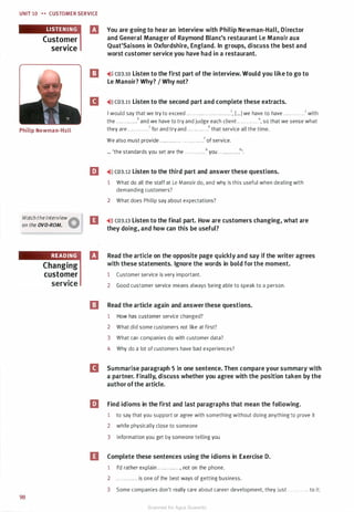 UNIT 10 H CUSTOMER SERVICE
Customer
service
El You are going to hear an interview with Philip Newman-Hall, Director
and General Manager of Raymond Blanc's restaurant Le Manoir aux
Quat'Saisons in Oxfordshire, England. In groups, discuss the best and
worst customer service you have had in a restaurant.
e �>» CD3.10 Listen to the first part of the interview. Would you like to go to
Le Manoir? Why? I Why not?
II �>l) CD3.11 Listen to the second part and complete these extracts.
I would say that we try to exceed ....... ... . . . . . . . .. .. . . .1, [••• ] we have to have ....... .. . . .2 with
the . . . . . . .. . .. .3 and we have to try and judge each client . . .. . . . . . .. .4, so that we sense what
Philip Newman-Hall they are ............s for and try and . . . . . . .... . .6 that service all the time.
We also must provide . . .. . . . .. . . . . . . . . . . . . . . .7 of service.
... 'the standards you set are the . . .. .... ....8 you .. . .. . . . . . . .9'.
m �l)) CD3.12 Listen to the third part and answer these questions.
1 What do all the staff at Le Manoir do, and why is this useful when dealing with
demanding customers?
2 What does Philip say about expectations?
Watch the interview
Aan the DVD-ROM. W D �))) CD3.13 Listen to the final part. How are customers changing, what are
they doing, and how can this be useful?
98
READING
Changing
customer
El Read the article on the opposite page quickly and say if the writer agrees
with these statements. Ignore the words in bold for the moment.
1 Customer service is very important.
Service 2 Good customer service means always being able to speak to a person.
0 Read the article again and answer these questions.
1 How has customer service changed?
2 What did some customers not like at first?
3 What can companies do with customer data?
4 Why do a lot of customers have bad experiences?
II Summarise paragraph 5 in one sentence. Then compare your summary with
a partner. Finally, discuss whether you agree with the position taken by the
author ofthe article.
llJ Find idioms in the first and last paragraphs that mean the following.
1 to say that you support or agree with something without doing anything to prove it
2 while physically close to someone
3 information you get by someone telling you
D Complete these sentences using the idioms in Exercise D.
1 I'd rather explain . . . . . . . . . . . . , not on the phone.
2 . . . . . ....... is one of the best ways of getting business.
3 Some companies don't really care about career development, they just . . . . . . . . . . . . to it.
Scanned for Agus Suwanto
 