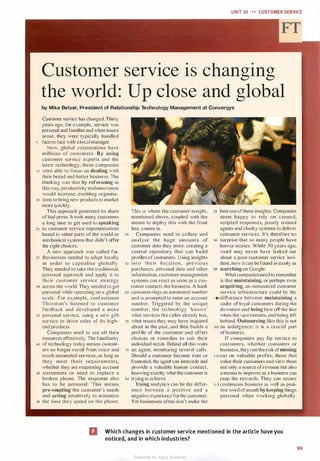 UNIT 10 �� CUSTOMER SERVICE
Customer service is changing
the world: Up close and global
by Mike Betzer, President of Relationship Technology Management at Convergys
Customer service has changed. Thirty
years ago. for example, service was
personal and familiar and when issues
arose, they were typically handled
s face to face with a local manager.
Now. global corporations have
mill ions of customers. By using
customer service experts and the
latest technology, these companies
10 were able to focus on dealing with
their bread-and-buner business. The
thinking was that by refocusing in
this way, productivity and innovation
would increase, enabling organisa-
1 5 lions LO bring new products to market
more quickly.
This approach generated its share
of bad press. It took many customers
a long time to get used to speaking
20 Lo customer scrvice representatives
based i11 other parts of the world or
mechanical systems that didn't offer
the right choices.
A new approach was called for.
25 Businesses needed Lo adapt locally
in order 10 capital ise globally.
They needed 10 take the traditional,
personal approach and apply it to
their customer service strategy
30 across the world. They needed to get
personal while operating on a global
scale. For example, confectioner
Thornton's l istened to customer
feedback and developed a more
35 personal service, using a new gift
service 10 drive sales of its high­
end products.
Companies need to use all their
resources effectively. The familiarity
40 of technology today means custom­
ers no longer recoil from voice and
touch automated services, as long as
they meet thei r req ui rements,
whether they are requesting account
45 statements or need to replace a
broken phone. The response also
has to be personal . This means
pre-empting the customer's needs
and acting intuitively to minimise
50 the time they spend on the phone.
This is where the customer insight,
mentioned above, coupled with the
means to deploy this with the front
line, comes in.
55 Companies need to collate and
analyse the huge amounts of
customer data they store. creating a
central repository that can build
profiles of customers. Using insights
60 i n t o t h e i r location, pre v i o u s
purchases, personal data and other
information, customer management
systems can react as soon as a cus­
tomer contacts the business. A bank
65 customer rings an automated number
and is prompted to enter an account
number. Triggered by the unique
number, the technology 'knows·
what services the caller already has,
10 what issues they may have inquired
about in the past, and then builds a
profile of the customer and offers
choices or remedies to suit their
individual needs. Behind all Lhis waits
15 an agent, monitoring several calls.
Should a customer become irate or
frustrated, the agent· can intercede and
provide a valuable human contact,
knowing exactly what the customer is
so trying to achieve.
Using analytics can be the differ­
ence between a positive and a
negative experience for the customer.
Yet businesses often don't make the
85 best use ofthese insights. Companies
seem happy to rely on canned,
scripted responses, poorly trained
agents and clunky systems to deliver
customer services. It's therefore no
90 surprise that so many people have
horror stories. While 30 years ago,
word may never have leaked out
about a poor customer service inci­
dent, now it can be found as easily as
95 searching on Google.
What companies need to remember
is that maintaining, or perhaps even
acquiring, an outsourced customer
service infrastructure could be the
1oodifference between maintaining a
cadre of loyal customers during the
downturn and being first off the line
when the race restarts, and being left
behind. Outsourcing like this is not
10s an indulgence; i t is a crucial part
ofbusiness.
If companies pay lip service to
customers, whether consumer or
business, they run the risk ofmissing
1 10 out on valuable profits; those that
value their customers and view them
not only a source of revenue but also
a means to improve as a business can
reap the rewards. They can secure
1 1 5 continuous business as well as posi­
tive word ofmouth by keeping things
personal when working globally.
D Which changes in customer service mentioned in the article have you
noticed, and in which industries?
99
Scanned for Agus Suwanto
 