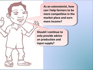 As an extensionist, how can I help farmers to be more competitive in the market place and earn more income?  Should I continue to only provide advice on production and input supply? 