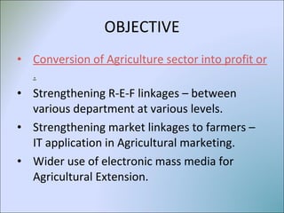 OBJECTIVE Conversion of Agriculture sector into profit oriented business . Strengthening R-E-F linkages – between various department at various levels. Strengthening market linkages to farmers – IT application in Agricultural marketing. Wider use of electronic mass media for Agricultural Extension. 