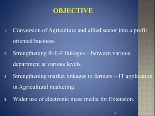 1. Conversion of Agriculture and allied sector into a profit
oriented business.
2. Strengthening R-E-F linkages – between various
department at various levels.
3. Strengthening market linkages to farmers – IT application
in Agricultural marketing.
4. Wider use of electronic mass media for Extension.
10
 