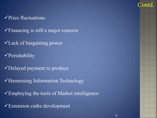 Price fluctuations
Financing is still a major concern
Lack of bargaining power
Perishability
Delayed payment to produce
Harnessing Information Technology
Employing the tools of Market intelligence
Extension cadre development
Contd.
14
 
