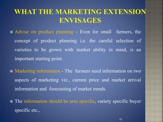  Advise on product planning - Even for small farmers, the
concept of product planning i.e. the careful selection of
varieties to be grown with market ability in mind, is an
important starting point.
 Marketing information - The farmers need information on two
aspects of marketing viz., current price and market arrival
information and forecasting of market trends.
 The information should be area specific, variety specific buyer
specific etc.,
15
 