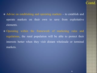  Advise on establishing and operating markets – to establish and
operate markets on their own to save from exploitative
elements.
 Operating within the framework of marketing rules and
regulations, the rural population will be able to protect their
interests better when they visit distant wholesale or terminal
markets.
Contd.
16
 