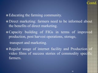  Educating the farming community.
 Direct marketing: farmers need to be informed about
the benefits of direct marketing.
 Capacity building of FIGs in terms of improved
production, post harvest operations, storage,
transport and marketing.
 Regular usage of internet facility and Production of
video films of success stories of commodity specific
farmers.
Contd.
18
 