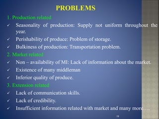 1. Production related
 Seasonality of production: Supply not uniform throughout the
year.
 Perishability of produce: Problem of storage.
 Bulkiness of production: Transportation problem.
2. Market related
 Non – availability of MI: Lack of information about the market.
 Existence of many middleman
 Inferior quality of produce.
3. Extension related
 Lack of communication skills.
 Lack of credibility.
 Insufficient information related with market and many more….
19
 